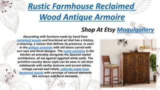 Rustic Farmhouse Reclaimed
Wood Antique Armoire
Decorating with furniture made by hand from
reclaimed woods and functional art that has a history,
a meaning, a reason that defines its presence, is seen
in the antique armoires with old doors carved with
sun rays and floral designs. The rustic armoires in the
kitchen sit amicably alongside the Spanish styled
architecture, all set against eggshell white walls. The
primitive country decor style can be seen in old door
sideboards with earthy textures and accent tables,
vintage carved wall reliefs, cabinets made from
reclaimed woods with carvings of natural elements
like sunrays and floral elements.
 