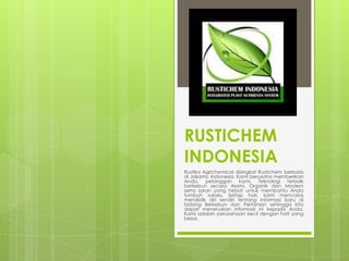 RUSTICHEM
INDONESIA
Rustika Agrichemical disingkat Rustichem berbasis
di Jakarta, Indonesia. Kami berusaha memberikan
Anda, pelanggan kami, Teknologi terbaik
berkebun secara Alami, Organik dan Modern
serta saran yang hebat untuk membantu Anda
tumbuh sukses. Setiap hari, kami mencoba
mendidik diri sendiri tentang informasi baru di
bidang Berkebun dan Pertanian sehingga kita
dapat meneruskan informasi ini kepada Anda.
Kami adalah perusahaan kecil dengan hati yang
besar.
 