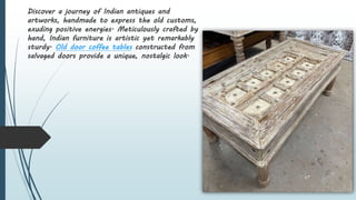 Discover a journey of Indian antiques and
artworks, handmade to express the old customs,
exuding positive energies. Meticulously crafted by
hand, Indian furniture is artistic yet remarkably
sturdy. Old door coffee tables constructed from
salvaged doors provide a unique, nostalgic look.
 