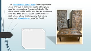 This custom-made coffee table from repurposed
doors provides a farmhouse rustic atmosphere
ideal for entertaining friends and family. The
classic rustic coffee tables and benches coordinate
with the brass cladded doors, completing the
look with a clean, contemporary feel. Come
explore at Mogulinterior based in Florida
 