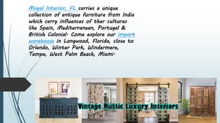 Mogul Interior, FL carries a unique
collection of antique furniture from India
which carry influences of ther cultures
like Spain, Mediterranean, Portugal &
British Colonial. Come explore our import
warehouse in Longwood, Florida, close to
Orlando, Winter Park, Windermere,
Tampa, West Palm Beach, Miami.
 