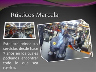 Rústicos Marcela Este local brinda sus servicios desde hace 7 años en los cuales podemos encontrar todo lo que sea rustico.  
