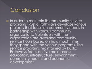  In order to maintain its community service
programs, Rustic Pathways develops various
projects that focus on community needs in
partnership with various community
organizations. Volunteers with the
organization are awarded community
service hours based on how much time
they spend with the various programs. The
service programs maintained by Rustic
Pathways focus on five main areas:
education, infrastructure, environment,
community health, and economic
development.
 
