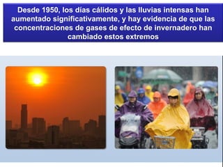 Desde 1950, los días cálidos y las lluvias intensas han
aumentado significativamente, y hay evidencia de que las
concentraciones de gases de efecto de invernadero han
cambiado estos extremos
 