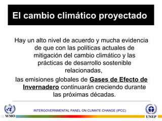 El cambio climático proyectado
Hay un alto nivel de acuerdo y mucha evidencia
de que con las políticas actuales de
mitigación del cambio climático y las
prácticas de desarrollo sostenible
relacionadas,
las emisiones globales de Gases de Efecto de
Invernadero continuarán creciendo durante
las próximas décadas.
Hay un alto nivel de acuerdo y mucha evidencia
de que con las políticas actuales de
mitigación del cambio climático y las
prácticas de desarrollo sostenible
relacionadas,
las emisiones globales de Gases de Efecto de
Invernadero continuarán creciendo durante
las próximas décadas.
16
INTERGOVERNMENTAL PANEL ON CLIMATE CHANGE (IPCC)
 