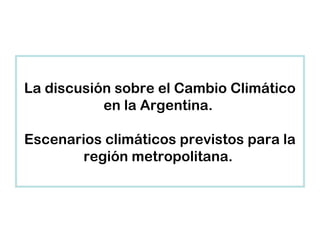 La discusión sobre el Cambio Climático
en la Argentina.
Escenarios climáticos previstos para la
región metropolitana.
 