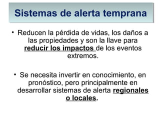 • Reducen la pérdida de vidas, los daños a
las propiedades y son la llave para
reducir los impactos de los eventos
extremos.
• Se necesita invertir en conocimiento, en
pronóstico, pero principalmente en
desarrollar sistemas de alerta regionales
o locales.
Sistemas de alerta tempranaSistemas de alerta temprana
 