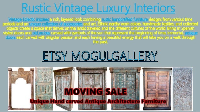 Rustic Vintage Luxury Interiors
Vintage Eclectic inspires a rich, layered look combining rustic handcrafted furniture designs from various time
periods and an unique collection of accessories and art. Ethnic earthy worn colors, handmade textiles, and collected
objects create a space that thrives on the lands traveled and the different cultures of the world. Bring in Spanish
styled doors and old arches carved with symbols of the sun that represent the beginning of time, immortal, antique
doors each carved with singular passion and each having a beautiful energy that will take you on a walk through
the past.
 