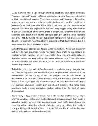Many elements like to go through chemical reactions with other elements.
These are react with oxygen to form a chemical compound that is a combination
of that material and oxygen. When iron combines with oxygen, it forms iron
oxide, or rust. Iron oxide is a larger molecule than iron, so if iron oxidizes, it
often puffs up and may even flake. This is because the rust requires more
physical space than the original iron. We can’t keep oxygen away from the iron
in our cars since much of the atmosphere is oxygen. Rust weakens the iron and
can make parts break. Steel has the same problem, but some of those elements
that are added during the steel production can help prevent rust or at least slow
it down. For example, "stainless steel" is designed so that it will not rust, but it is
more expensive that other types of steel.

Some things cause steel or iron to rust faster than others. Water will cause iron
and steel to rust. Dissimilar metals rust faster than single metals because of
electrochemical reactions, so steel rusts faster than iron, and joints between
dissimilar metals rust very quickly. Salt water will cause rust faster than water
because salt water is a better electrical conductor. Like most chemical reactions,
heat also speeds rust.

If steel starts to rust, it will puff up because iron oxide is a larger molecule than
iron. The puffing causes cracks and voids, which expose more bare metal to the
environment. So the rusting of iron can progress and is only limited by
destruction of all solid iron. Other metals oxidize, but the oxides of some other
metals are no larger than the metal themselves, so they don't puff up or flake.
For example, aluminum doesn't puff up when it oxidizes. This helps make
aluminum oxide a good protective coating, rather than the start of rapid
degeneration.

Rust is really Fe2O3, a reddish form of iron oxide. Iron has another oxide, Fe3O4,
which is sometimes called black oxide, black rust, or hammerscale. Black oxide is
a good protection for steel. Like aluminum oxide, black oxide molecules are the
same size as iron molecules, so black oxide does not grow or flake. Black oxide is
true gun bluing and the oxide found on some drill bits. Black oxide is also seen
on iron and steel that has been hot-worked.
 