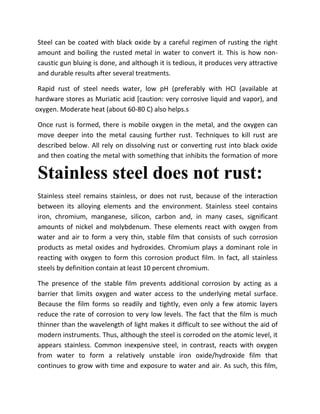Steel can be coated with black oxide by a careful regimen of rusting the right
amount and boiling the rusted metal in water to convert it. This is how non-
caustic gun bluing is done, and although it is tedious, it produces very attractive
and durable results after several treatments.

 Rapid rust of steel needs water, low pH (preferably with HCl (available at
hardware stores as Muriatic acid [caution: very corrosive liquid and vapor), and
oxygen. Moderate heat (about 60-80 C) also helps.s

Once rust is formed, there is mobile oxygen in the metal, and the oxygen can
move deeper into the metal causing further rust. Techniques to kill rust are
described below. All rely on dissolving rust or converting rust into black oxide
and then coating the metal with something that inhibits the formation of more

Stainless steel does not rust:
Stainless steel remains stainless, or does not rust, because of the interaction
between its alloying elements and the environment. Stainless steel contains
iron, chromium, manganese, silicon, carbon and, in many cases, significant
amounts of nickel and molybdenum. These elements react with oxygen from
water and air to form a very thin, stable film that consists of such corrosion
products as metal oxides and hydroxides. Chromium plays a dominant role in
reacting with oxygen to form this corrosion product film. In fact, all stainless
steels by definition contain at least 10 percent chromium.

The presence of the stable film prevents additional corrosion by acting as a
barrier that limits oxygen and water access to the underlying metal surface.
Because the film forms so readily and tightly, even only a few atomic layers
reduce the rate of corrosion to very low levels. The fact that the film is much
thinner than the wavelength of light makes it difficult to see without the aid of
modern instruments. Thus, although the steel is corroded on the atomic level, it
appears stainless. Common inexpensive steel, in contrast, reacts with oxygen
from water to form a relatively unstable iron oxide/hydroxide film that
continues to grow with time and exposure to water and air. As such, this film,
 