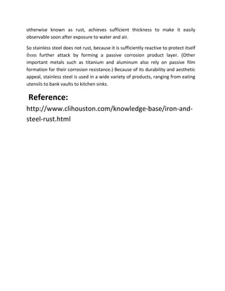 otherwise known as rust, achieves sufficient thickness to make it easily
observable soon after exposure to water and air.

So stainless steel does not rust, because it is sufficiently reactive to protect itself
from further attack by forming a passive corrosion product layer. (Other
important metals such as titanium and aluminum also rely on passive film
formation for their corrosion resistance.) Because of its durability and aesthetic
appeal, stainless steel is used in a wide variety of products, ranging from eating
utensils to bank vaults to kitchen sinks.

 Reference:
http://www.clihouston.com/knowledge-base/iron-and-
steel-rust.html
 