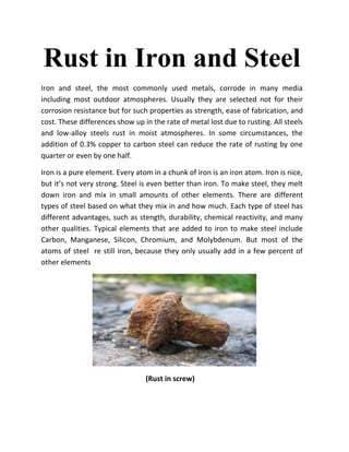 Rust in Iron and Steel
Iron and steel, the most commonly used metals, corrode in many media
including most outdoor atmospheres. Usually they are selected not for their
corrosion resistance but for such properties as strength, ease of fabrication, and
cost. These differences show up in the rate of metal lost due to rusting. All steels
and low-alloy steels rust in moist atmospheres. In some circumstances, the
addition of 0.3% copper to carbon steel can reduce the rate of rusting by one
quarter or even by one half.

Iron is a pure element. Every atom in a chunk of iron is an iron atom. Iron is nice,
but it’s not very strong. Steel is even better than iron. To make steel, they melt
down iron and mix in small amounts of other elements. There are different
types of steel based on what they mix in and how much. Each type of steel has
different advantages, such as stength, durability, chemical reactivity, and many
other qualities. Typical elements that are added to iron to make steel include
Carbon, Manganese, Silicon, Chromium, and Molybdenum. But most of the
atoms of steel re still iron, because they only usually add in a few percent of
other elements




                                 (Rust in screw)
 