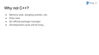 Why not C++?
● Memory leak, dangling pointer, etc.
● Data race
● No official package manager
● Development cycle will be long...
 