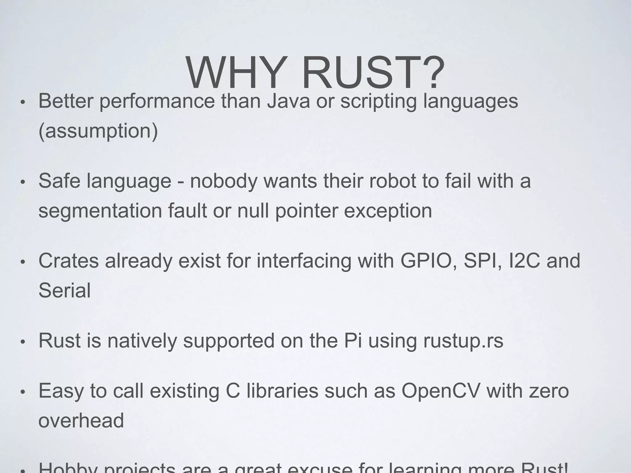 WHY RUST?• Better performance than Java or scripting languages
(assumption)
• Safe language - nobody wants their robot to fail with a
segmentation fault or null pointer exception
• Crates already exist for interfacing with GPIO, SPI, I2C and
Serial
• Rust is natively supported on the Pi using rustup.rs
• Easy to call existing C libraries such as OpenCV with zero
overhead
 