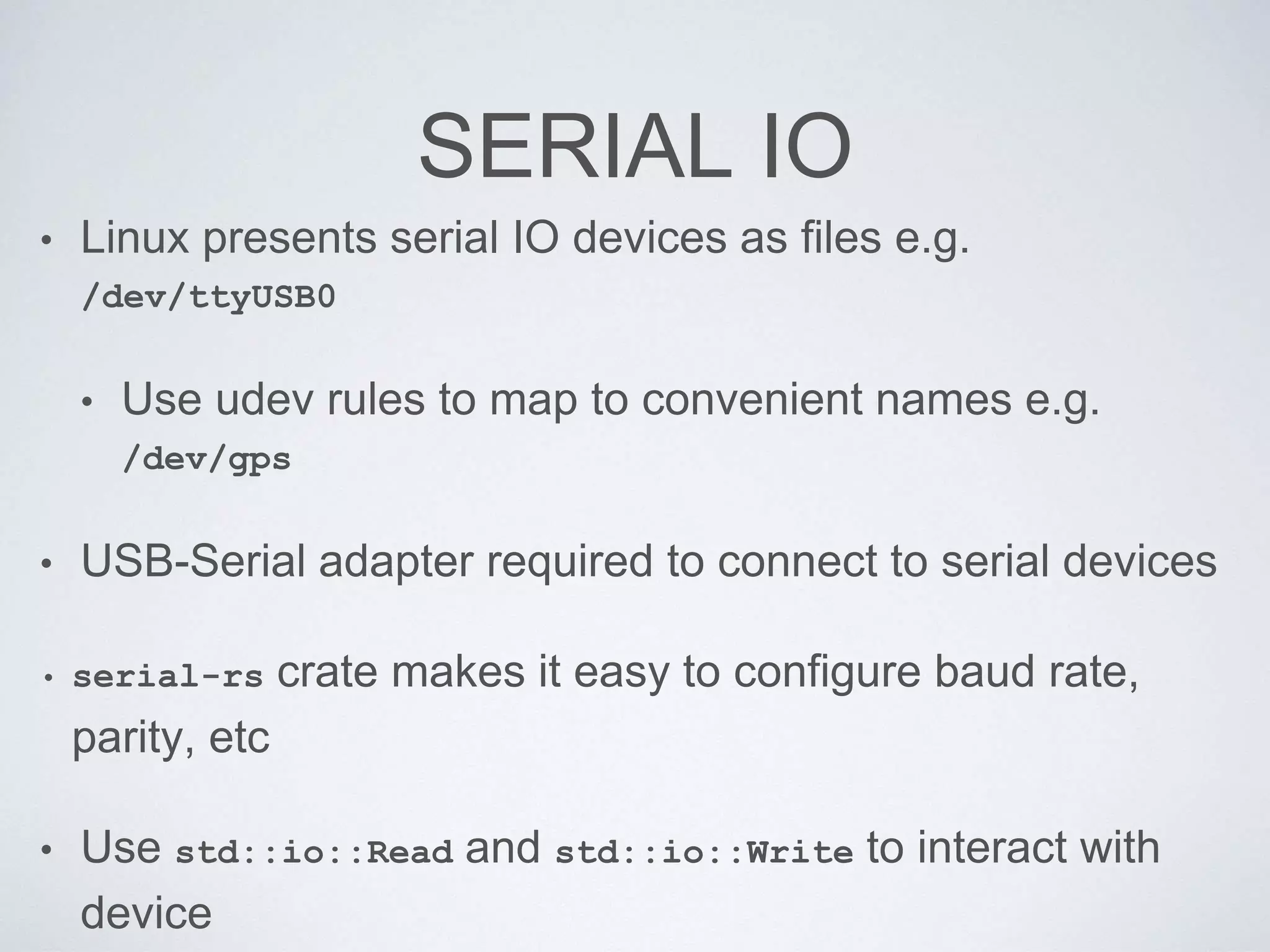 SERIAL IO
• Linux presents serial IO devices as files e.g.
/dev/ttyUSB0
• Use udev rules to map to convenient names e.g.
/dev/gps
• USB-Serial adapter required to connect to serial devices
• serial-rs crate makes it easy to configure baud rate,
parity, etc
• Use std::io::Read and std::io::Write to interact with
device
 