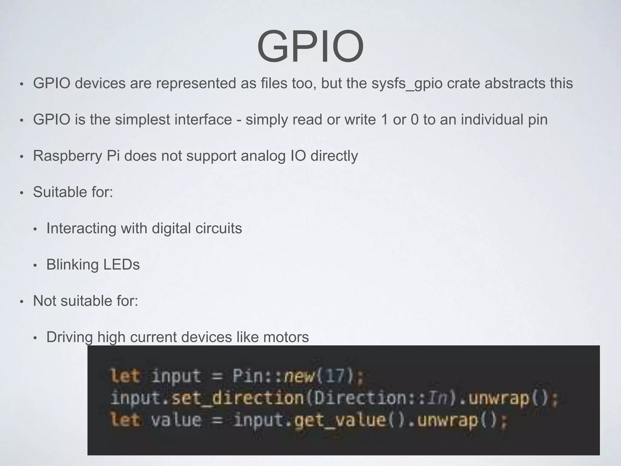 GPIO
• GPIO devices are represented as files too, but the sysfs_gpio crate abstracts this
• GPIO is the simplest interface - simply read or write 1 or 0 to an individual pin
• Raspberry Pi does not support analog IO directly
• Suitable for:
• Interacting with digital circuits
• Blinking LEDs
• Not suitable for:
• Driving high current devices like motors
 