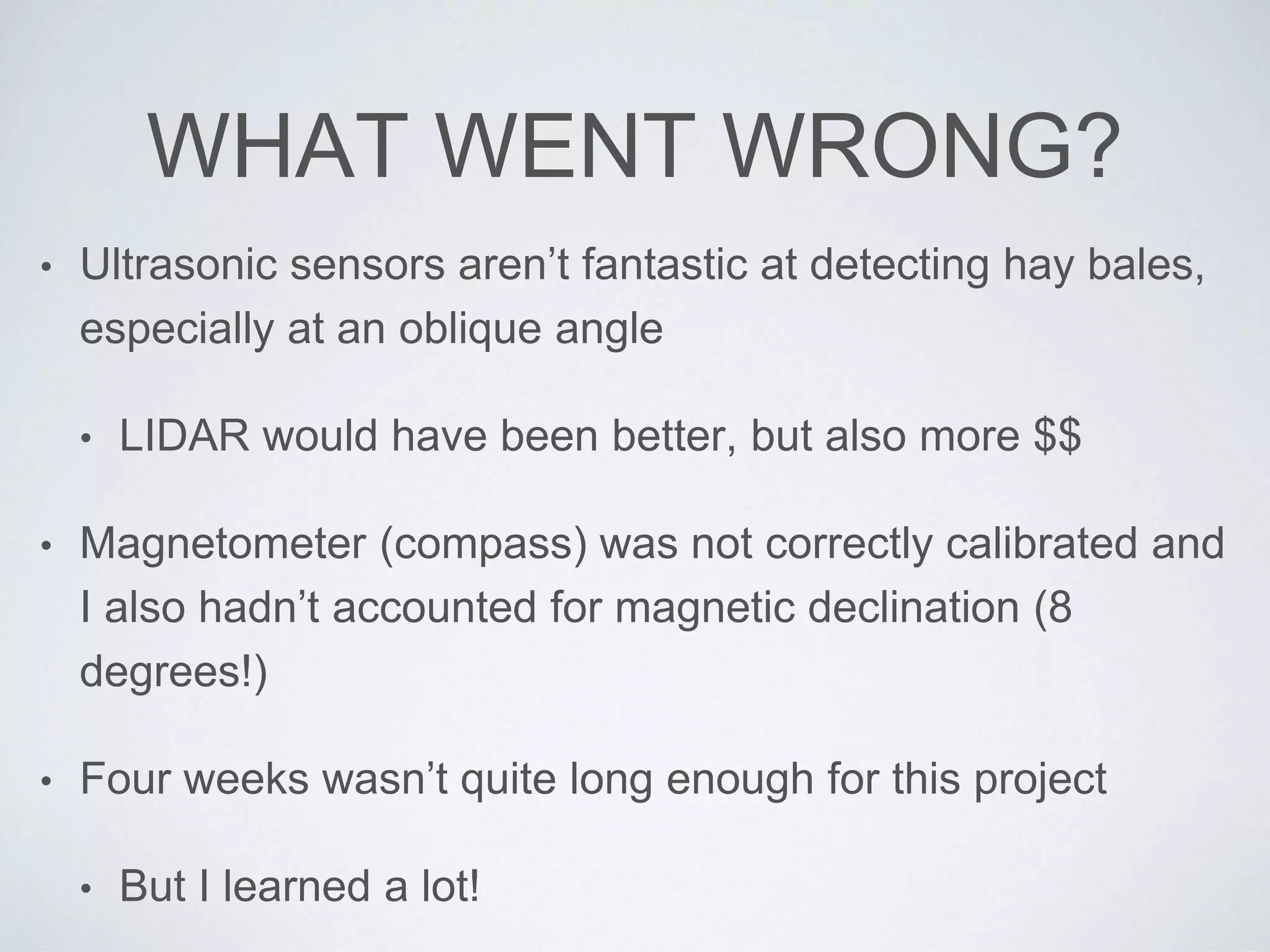 WHAT WENT WRONG?
• Ultrasonic sensors aren’t fantastic at detecting hay bales,
especially at an oblique angle
• LIDAR would have been better, but also more $$
• Magnetometer (compass) was not correctly calibrated and
I also hadn’t accounted for magnetic declination (8
degrees!)
• Four weeks wasn’t quite long enough for this project
• But I learned a lot!
 
