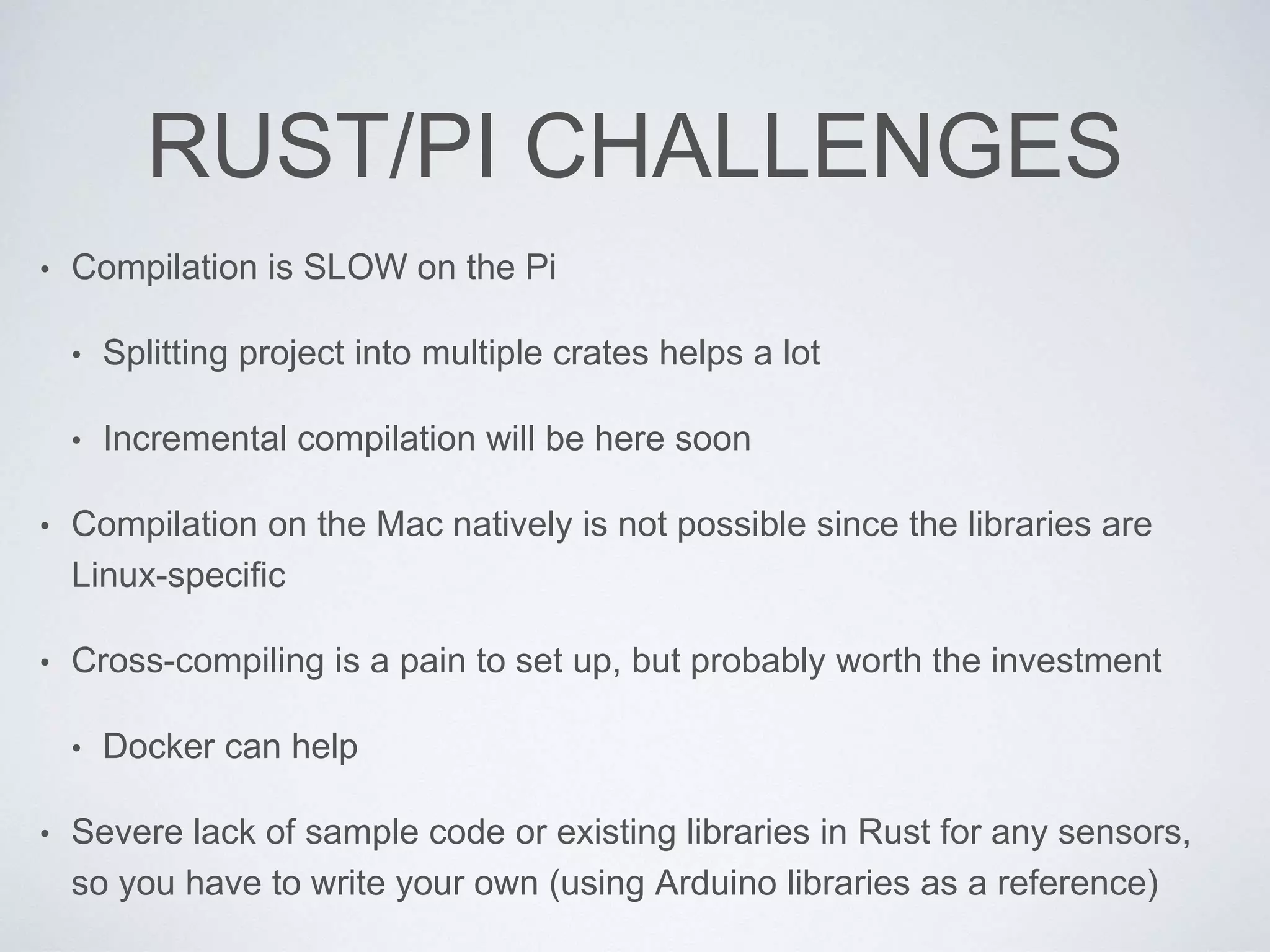 RUST/PI CHALLENGES
• Compilation is SLOW on the Pi
• Splitting project into multiple crates helps a lot
• Incremental compilation will be here soon
• Compilation on the Mac natively is not possible since the libraries are
Linux-specific
• Cross-compiling is a pain to set up, but probably worth the investment
• Docker can help
• Severe lack of sample code or existing libraries in Rust for any sensors,
so you have to write your own (using Arduino libraries as a reference)
 