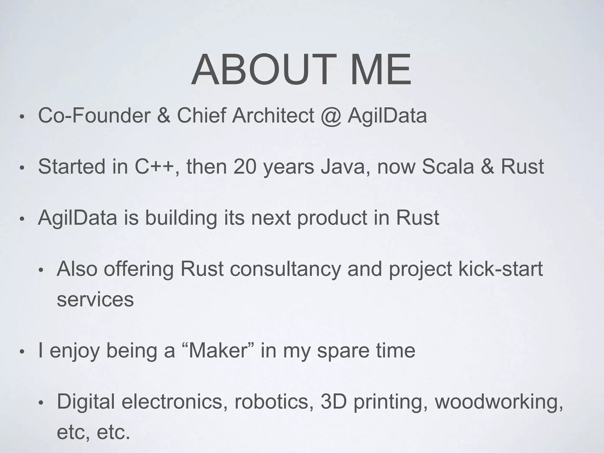 ABOUT ME
• Co-Founder & Chief Architect @ AgilData
• Started in C++, then 20 years Java, now Scala & Rust
• AgilData is building its next product in Rust
• Also offering Rust consultancy and project kick-start
services
• I enjoy being a “Maker” in my spare time
• Digital electronics, robotics, 3D printing, woodworking,
etc, etc.
 