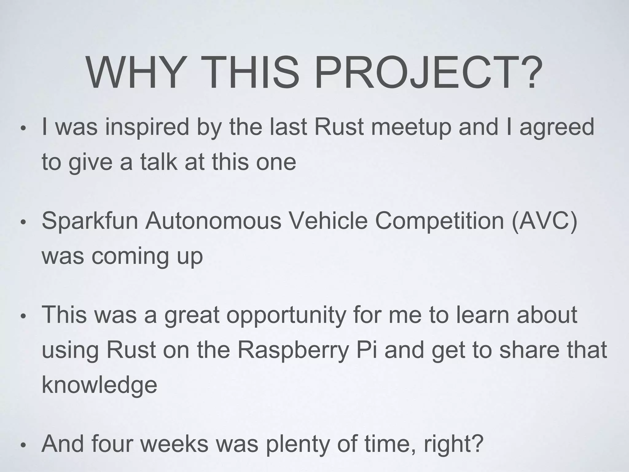 WHY THIS PROJECT?
• I was inspired by the last Rust meetup and I agreed
to give a talk at this one
• Sparkfun Autonomous Vehicle Competition (AVC)
was coming up
• This was a great opportunity for me to learn about
using Rust on the Raspberry Pi and get to share that
knowledge
• And four weeks was plenty of time, right?
 