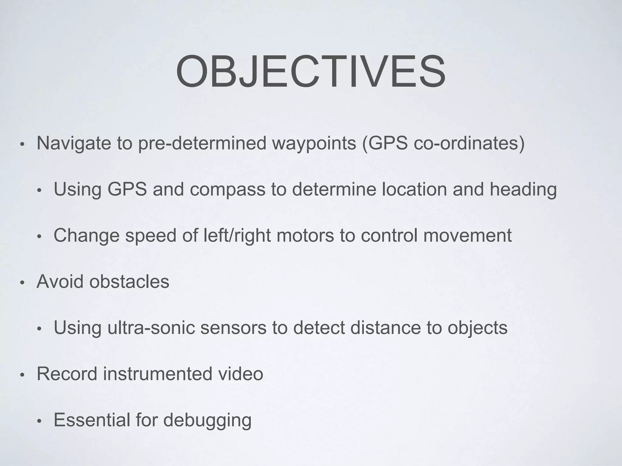 OBJECTIVES
• Navigate to pre-determined waypoints (GPS co-ordinates)
• Using GPS and compass to determine location and heading
• Change speed of left/right motors to control movement
• Avoid obstacles
• Using ultra-sonic sensors to detect distance to objects
• Record instrumented video
• Essential for debugging
 