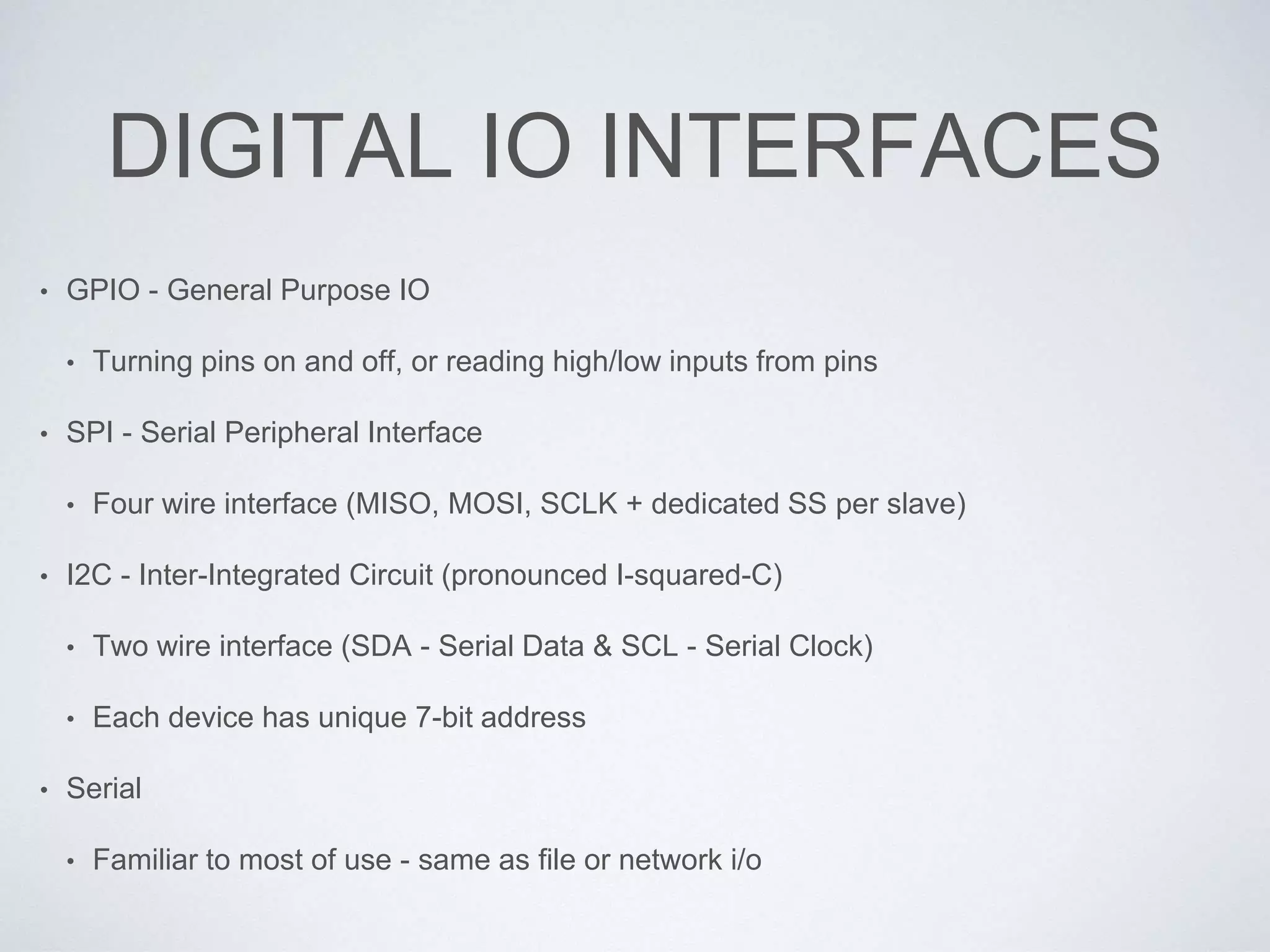 DIGITAL IO INTERFACES
• GPIO - General Purpose IO
• Turning pins on and off, or reading high/low inputs from pins
• SPI - Serial Peripheral Interface
• Four wire interface (MISO, MOSI, SCLK + dedicated SS per slave)
• I2C - Inter-Integrated Circuit (pronounced I-squared-C)
• Two wire interface (SDA - Serial Data & SCL - Serial Clock)
• Each device has unique 7-bit address
• Serial
• Familiar to most of use - same as file or network i/o
 