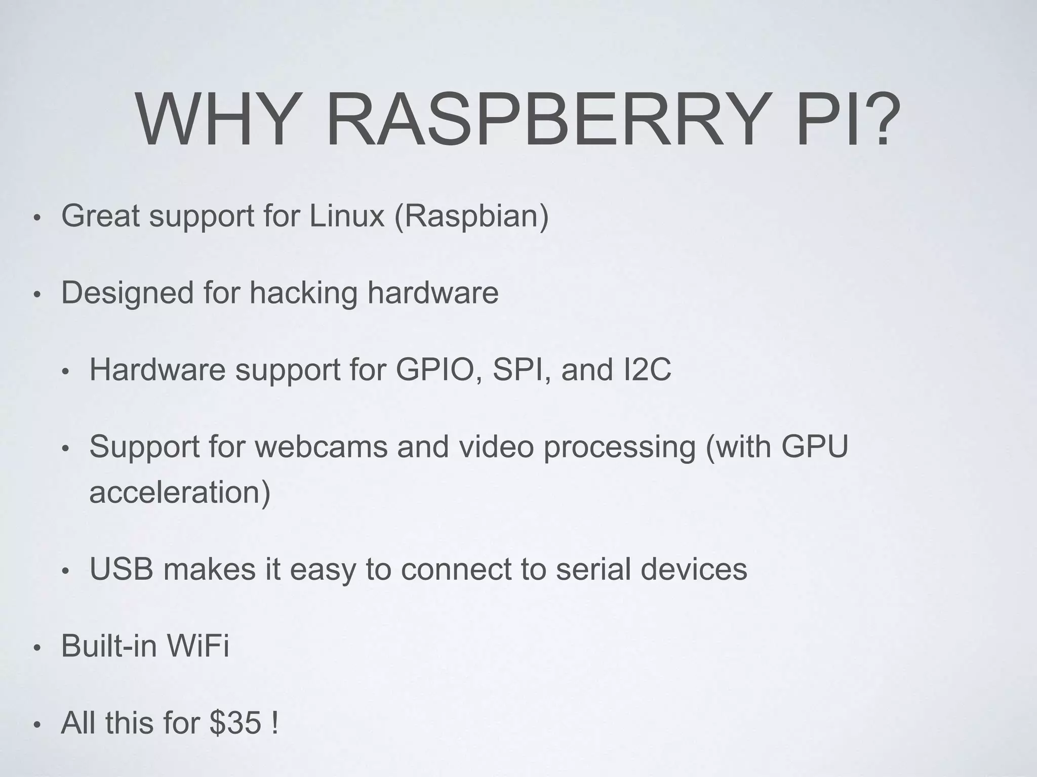 WHY RASPBERRY PI?
• Great support for Linux (Raspbian)
• Designed for hacking hardware
• Hardware support for GPIO, SPI, and I2C
• Support for webcams and video processing (with GPU
acceleration)
• USB makes it easy to connect to serial devices
• Built-in WiFi
• All this for $35 !
 