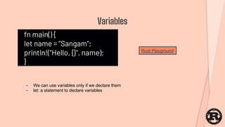 fn main() {
let name = ”Sangam";
println!("Hello, {}", name);
}
Variables
- We can use variables only if we declare them
- let: a statement to declare variables
Rust Playground
 