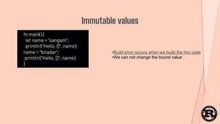 fn main() {
let name = "sangam";
println!("Hello, {}", name);
name = "biradar";
println!("Hello, {}", name);
}
Immutable values
•Build error occurs when we build the this code
•We can not change the bound value
 