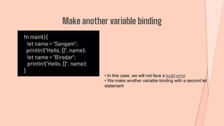 fn main() {
let name = "Sangam";
println!("Hello, {}", name);
let name = "Biradar";
println!("Hello, {}", name);
}
Make another variable binding
• In this case, we will not face a build error
• We make another variable binding with a second let
statement
 