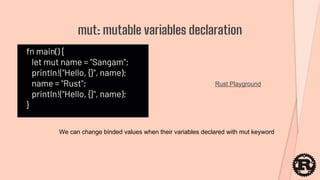 fn main() {
let mut name = "Sangam";
println!("Hello, {}", name);
name = "Rust";
println!("Hello, {}", name);
}
mut: mutable variables declaration
Rust Playground
We can change binded values when their variables declared with mut keyword
 