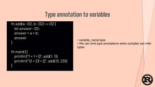 fn add(a: i32, b: i32) -> i32 {
let answer: i32;
answer = a + b;
answer
}
fn main() {
println!("1 + 1 = {}", add(1, 1));
println!("13 + 23 = {}", add(13, 23));
}
Type annotation to variables
• variable_name:type
• We can omit type annotations when compiler can infer
types
 