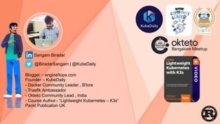 Sangam Biradar
Blogger :- engineItops.com
Founder :- KubeDaily
- Docker Community Leader , B’lore
- Traefik Ambassador
- Okteto Community Lead , India
- Course Author:- “Lightweight Kubernetes – K3s”
Packt Publication UK
@BiradarSangam | @KubeDaily
 