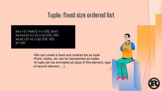 let x = (1, "hello"); // x: (i32, &str)
let mut p1 = (1, 2); // p1: (i32, i32)
let p2 = (3, 4); // p2: (i32, i32)
p1 = p2;
Tuple: fixed size ordered list
•We can create a fixed size ordered list as tuple
•Paris, triples, etc can be represented as tuples
•A tuple can be annotated as (type of first element, type
of second element, ...)
 