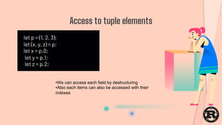 let p = (1, 2, 3);
let (x, y, z) = p;
let x = p.0;
let y = p.1;
let z = p.2;
Access to tuple elements
•We can access each field by destructuring
•Also each items can also be accessed with their
indexes
 