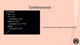 fn main(){
let x = 5;
if x > 10 {
println!("x > 10")
}else if x > 0{
println!("x < x <= 10")
}else{
println!("x < 0")
};
}
Conditional branch
We need not to write condition within parenthesis
 