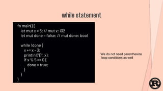 fn main() {
let mut x = 5; // mut x: i32
let mut done = false; // mut done: bool
while !done {
x += x - 3;
println!("{}", x);
if x % 5 == 0 {
done = true;
}
}
}
while statement
We do not need parenthesize
loop conditions as well
 