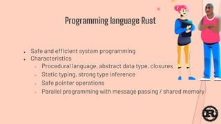 Programming language Rust
● Safe and efficient system programming
● Characteristics
○ Procedural language, abstract data type, closures
○ Static typing, strong type inference
○ Safe pointer operations
○ Parallel programming with message passing / shared memory
 