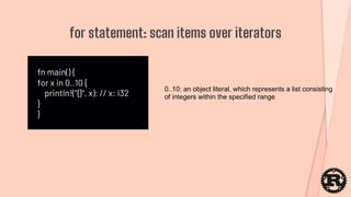 fn main() {
for x in 0..10 {
println!("{}", x); // x: i32
}
}
for statement: scan items over iterators
0..10: an object literal, which represents a list consisting
of integers within the specified range
 