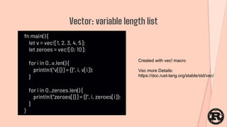 fn main() {
let v = vec![1, 2, 3, 4, 5];
let zeroes = vec![0; 10];
for i in 0..v.len() {
println!("v[{}] = {}", i, v[i]);
}
for i in 0..zeroes.len() {
println!("zeroes[{}] = {}", i, zeroes[i]);
}
}
Vector: variable length list
Vec more Details:
https://doc.rust-lang.org/stable/std/vec/
Created with vec! macro
 