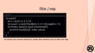 fn main() {
let v = vec![1, 2, 3, 4, 5];
let result = v.iter().filter(|&n| n % 2 != 0).map(|n| n + 1);
for (index, value) in result.enumerate() {
println!("result[{}]:{}", index, value);
}
}
filter / map
An iterator has several methods to create other iterators such as filter and map
 