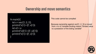 fn main() {
let v = vec![1, 2, 3];
println!("v[1] = {}", v[1]);
let v2 = v;
println!("v2[1] = {}", v2[1]);
println!("v[1] = {}", v[1]);
}
Ownership and move semantics
This code cannot be compiled
Because ownership against vec![1, 2, 3] is moved
from v to v2 Variable binding means "binded value
is a possesion of the biding variable"
 