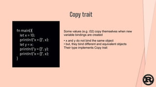 fn main(){
let x = 10;
println!("x = {}", x);
let y = x;
println!("y = {}", y);
println!("x = {}", x);
}
Copy trait
Some values (e.g. i32) copy themselves when new
variable bindings are created
• x and y do not bind the same object
• but, they bind different and equivalent objects
Their type implements Copy trait
 