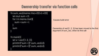 fn sum_vec(memo:Vec<i32>)->i32{
let mut sum = 0;
for i in memo.iter(){
sum = sum + i;
}
sum
}
fn main() {
let v = vec![1, 2, 3];
println!("sum = {}",sum_vec(v));
println!("sum = {}",sum_vec(v));
}
Owenership transfer via function calls
Causes build error
Ownership of vec![1, 2, 3] has been moved to the first
argument of sum_vec, when its first call
 