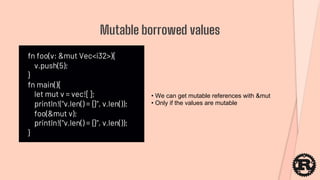 fn foo(v: &mut Vec<i32>){
v.push(5);
}
fn main(){
let mut v = vec![];
println!("v.len() = {}", v.len());
foo(&mut v);
println!("v.len() = {}", v.len());
}
Mutable borrowed values
• We can get mutable references with &mut
• Only if the values are mutable
 