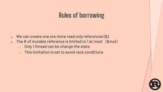● We can create one ore more read only references (&)
● The # of mutable reference is limited to 1 at most（&mut）
○ Only 1 thread can be change the state
○ This limitation is set to avoid race conditions
Rules of borrowing
 
