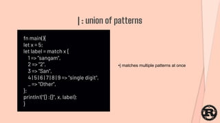 fn main(){
let x = 5;
let label = match x {
1 => ”sangam",
2 => "2",
3 => "San",
4 | 5 | 6 | 7 | 8 | 9 => "single digit",
_ => "Other",
};
println!("{} :{}", x, label);
}
| : union of patterns
•| matches multiple patterns at once
 
