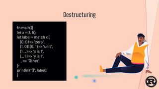 fn main(){
let x = (1, 5);
let label = match x {
(0, 0) => "zero",
(1, 0) | (0, 1) => "unit",
(1, _) => "x is 1",
(_, 1) => "y is 1",
_ => "Other"
};
println!("{}", label);
}
Destructuring
 
