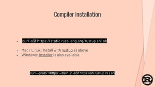 ● curl -sSf https://static.rust-lang.org/rustup.sh | sh
● Mac / Linux: Install with rustup as above
● Windows: Installer is also available
Compiler installation
curl --proto '=https' --tlsv1.2 -sSf https://sh.rustup.rs | sh
 