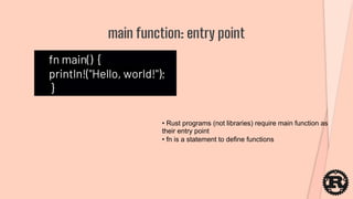 fn main() {
println!("Hello, world!");
}
main function: entry point
• Rust programs (not libraries) require main function as
their entry point
• fn is a statement to define functions
 